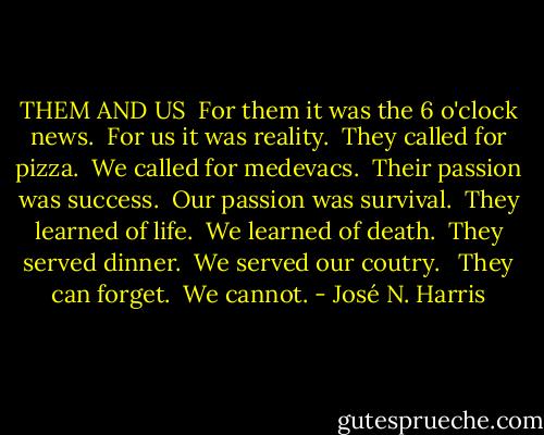 THEM AND US<br /> For them it was the 6 o'clock news.<br /> For us it was reality.<br /> They called for pizza.<br /> We called for medevacs.<br /> Their passion was success.<br /> Our passion was survival.<br /> They learned of life.<br /> We learned of death.<br /> They served dinner.<br /> We served our coutry.<br /> <br />They can forget.<br /> We cannot. - José N. Harris