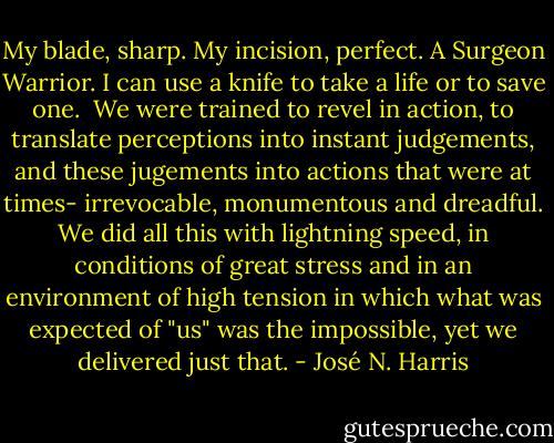 My blade, sharp. My incision, perfect. A Surgeon Warrior. I can use a knife to take a life or to save one.<br /> We were trained to revel in action, to translate perceptions into instant judgements, and these jugements into actions that were at times- irrevocable, monumentous and dreadful. We did all this with lightning speed, in conditions of great stress and in an environment of high tension in which what was expected of "us" was the impossible, yet we delivered just that. - José N. Harris