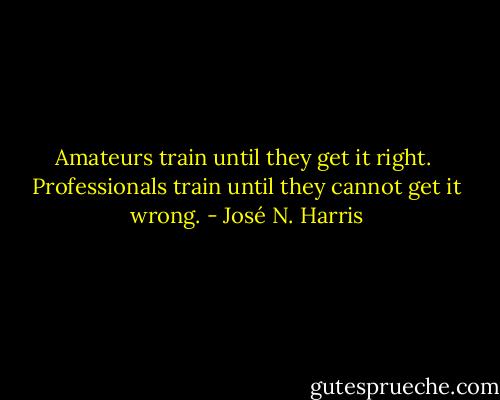 Amateurs train until they get it right. <br />Professionals train until they cannot get it wrong. - José N. Harris