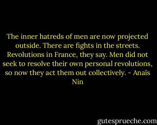 The inner hatreds of men are now projected outside. There are fights in the streets. Revolutions in France, they say. Men did not seek to resolve their own personal revolutions, so now they act them out collectively. - Anaïs Nin