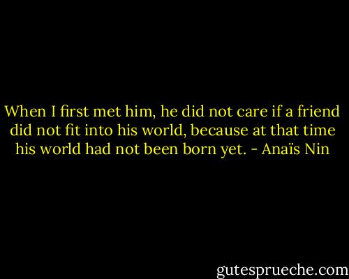 When I first met him, he did not care if a friend did not fit into his world, because at that time his world had not been born yet. - Anaïs Nin