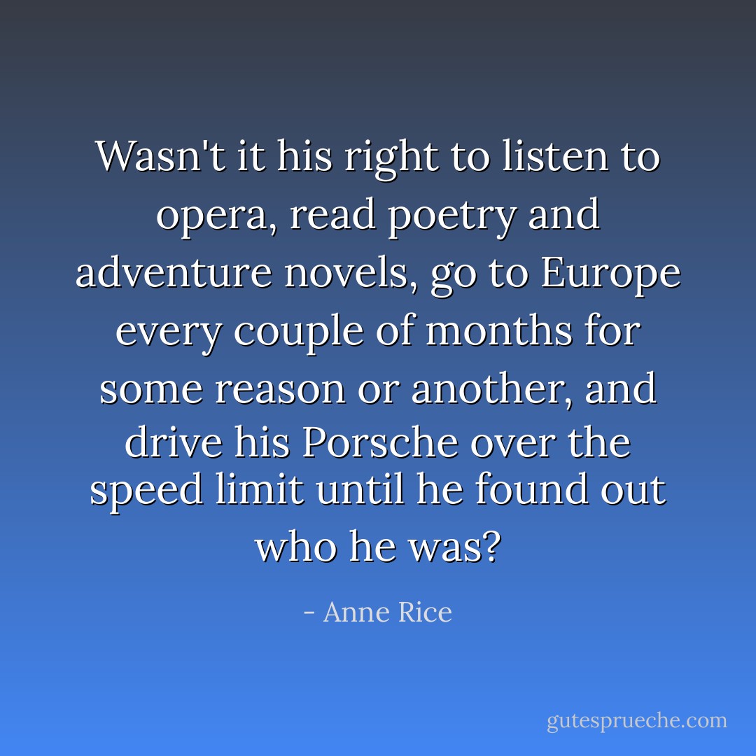 Wasn't it his right to listen to opera, read poetry and adventure novels, go to Europe every couple of months for some reason or another, and drive his Porsche over the speed limit until he found out who he was? - Anne Rice