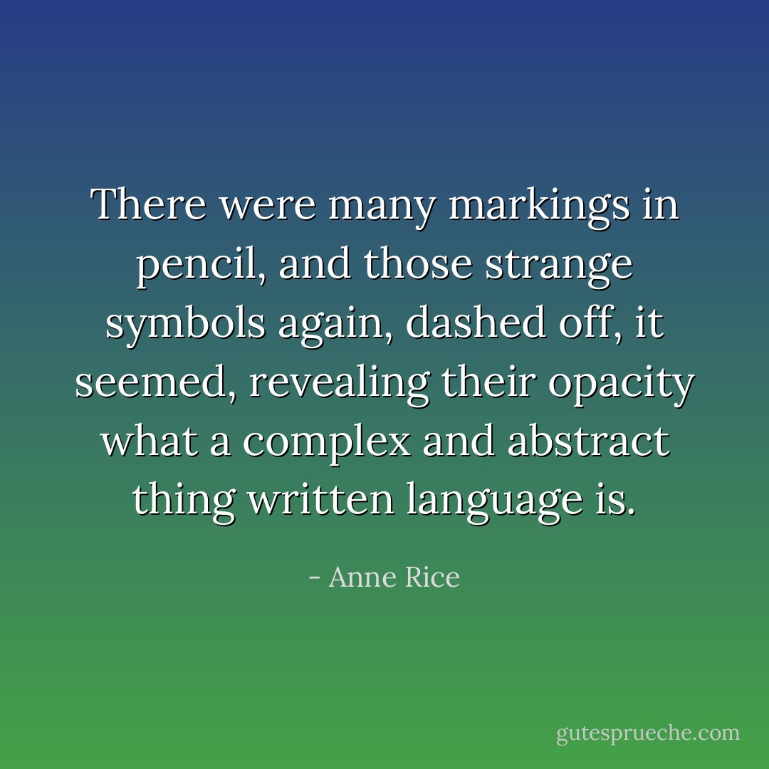 There were many markings in pencil, and those strange symbols again, dashed off, it seemed, revealing their opacity what a complex and abstract thing written language is. - Anne Rice