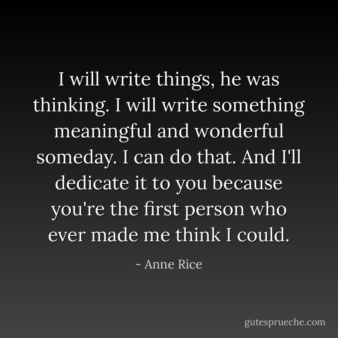 I will write things, he was thinking. I will write something meaningful and wonderful someday. I can do that. And I'll dedicate it to you because you're the first person who ever made me think I could. - Anne Rice