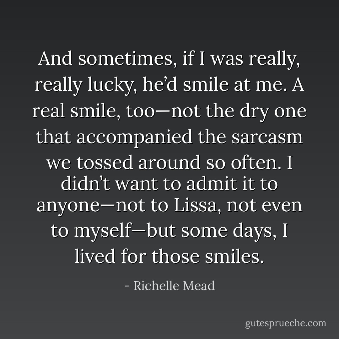 And sometimes, if I was really, really lucky, he’d smile at me. A real smile, too—not the dry one that accompanied the sarcasm we tossed around so often. I didn’t want to admit it to anyone—not to Lissa, not even to myself—but some days, I lived for those smiles. - Richelle Mead