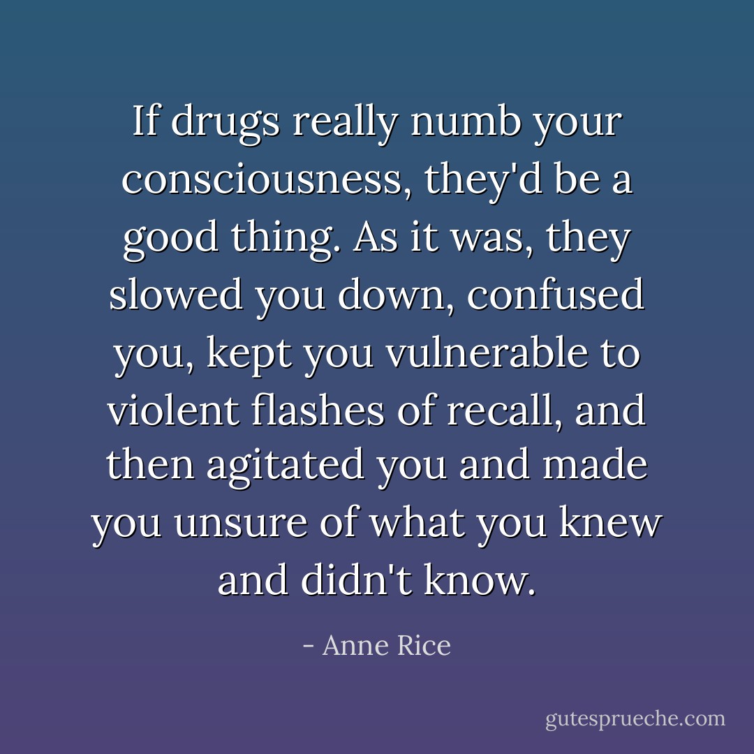 If drugs really numb your consciousness, they'd be a good thing. As it was, they slowed you down, confused you, kept you vulnerable to violent flashes of recall, and then agitated you and made you unsure of what you knew and didn't know. - Anne Rice