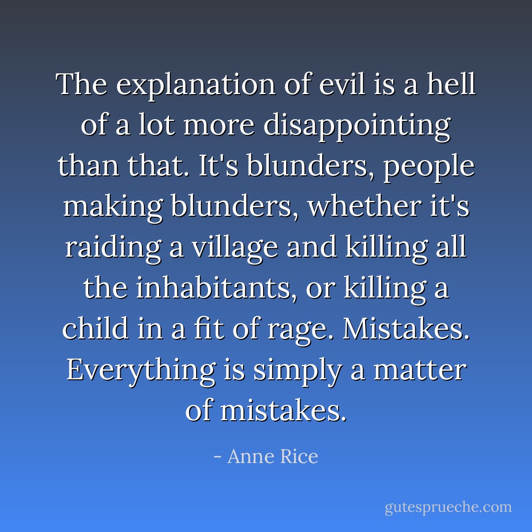 The explanation of evil is a hell of a lot more disappointing than that. It's blunders, people making blunders, whether it's raiding a village and killing all the inhabitants, or killing a child in a fit of rage. Mistakes. Everything is simply a matter of mistakes. - Anne Rice