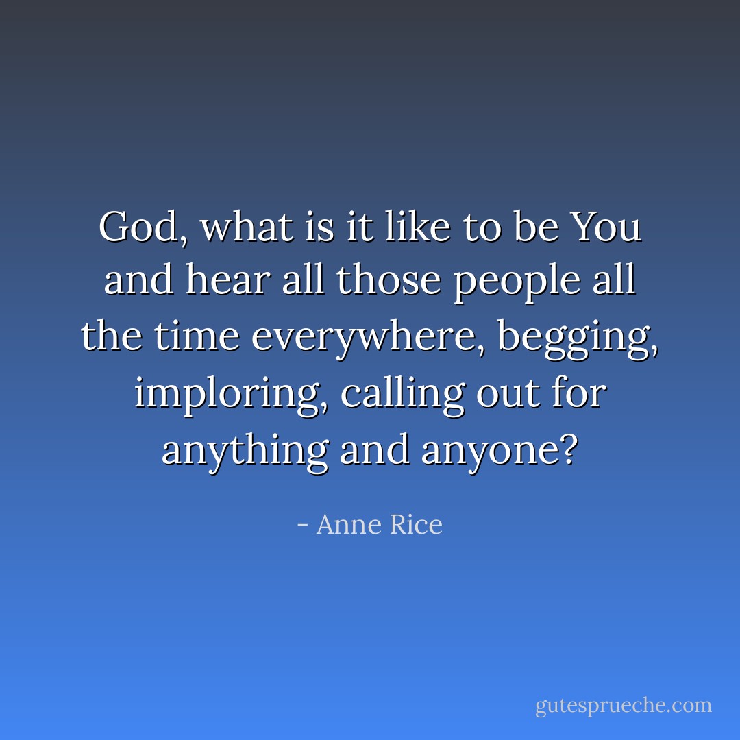 God, what is it like to be You and hear all those people all the time everywhere, begging, imploring, calling out for anything and anyone? - Anne Rice