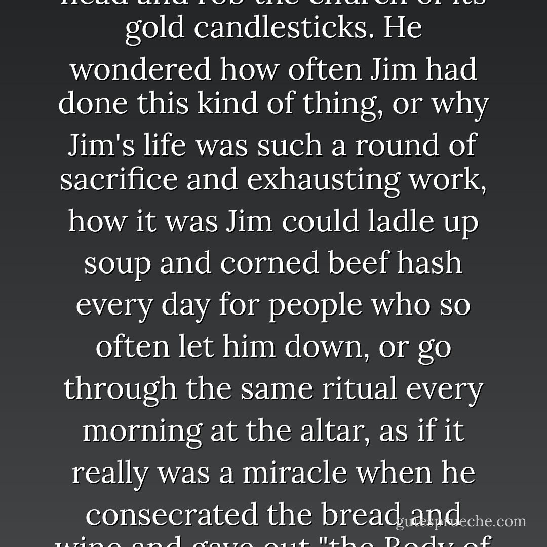 What a risk, Reuben thought. I could easily hit him over the head and rob the church of its gold candlesticks. He wondered how often Jim had done this kind of thing, or why Jim's life was such a round of sacrifice and exhausting work, how it was Jim could ladle up soup and corned beef hash every day for people who so often let him down, or go through the same ritual every morning at the altar, as if it really was a miracle when he consecrated the bread and wine and gave out "the Body of Christ" in tiny white wafers. - Anne Rice