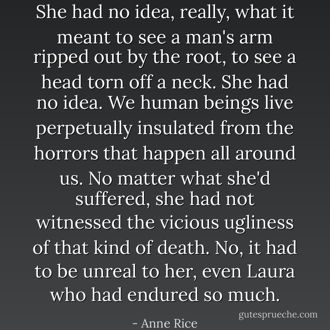 She had no idea, really, what it meant to see a man's arm ripped out by the root, to see a head torn off a neck. She had no idea. We human beings live perpetually insulated from the horrors that happen all around us. No matter what she'd suffered, she had not witnessed the vicious ugliness of that kind of death. No, it had to be unreal to her, even Laura who had endured so much. - Anne Rice