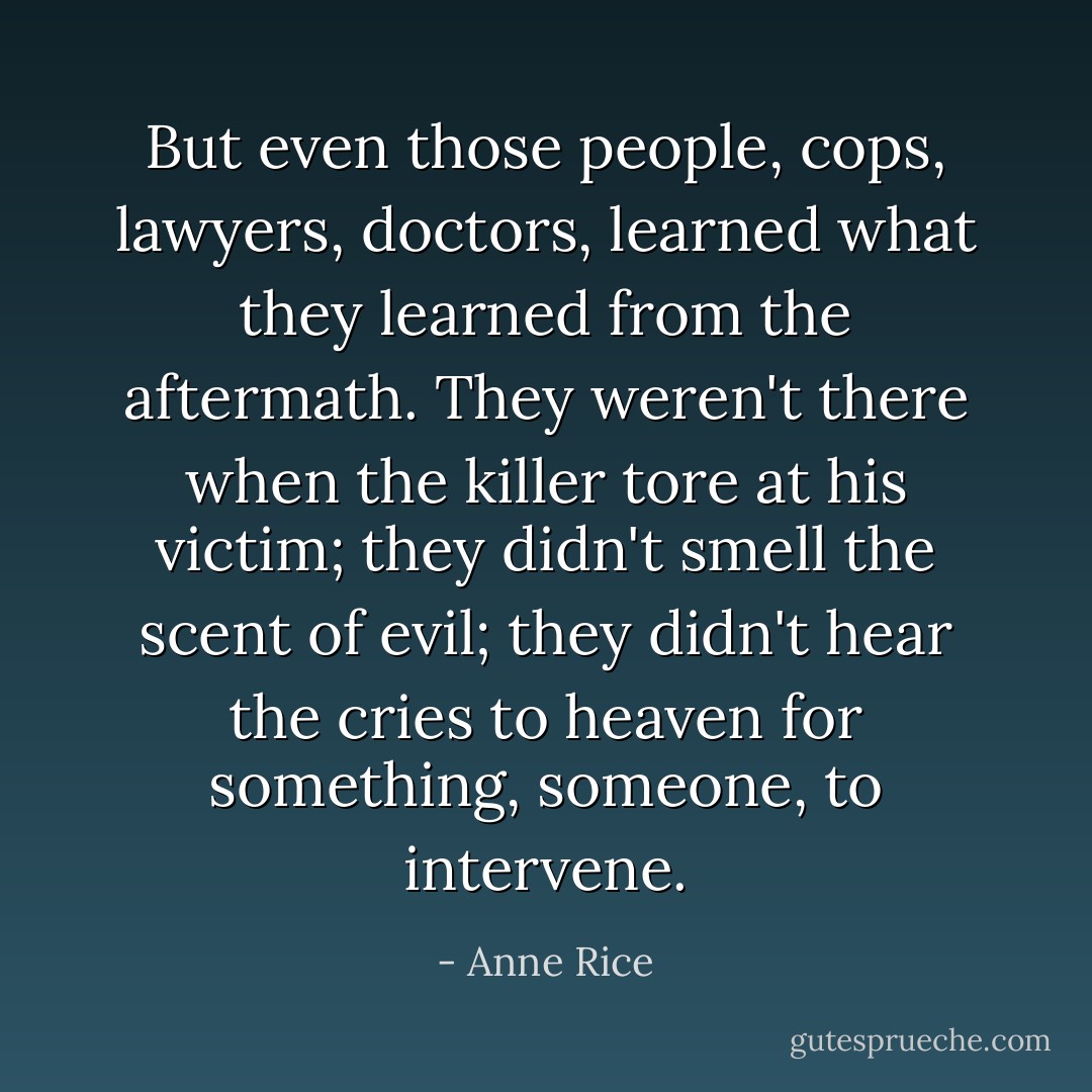 But even those people, cops, lawyers, doctors, learned what they learned from the aftermath. They weren't there when the killer tore at his victim; they didn't smell the scent of evil; they didn't hear the cries to heaven for something, someone, to intervene. - Anne Rice