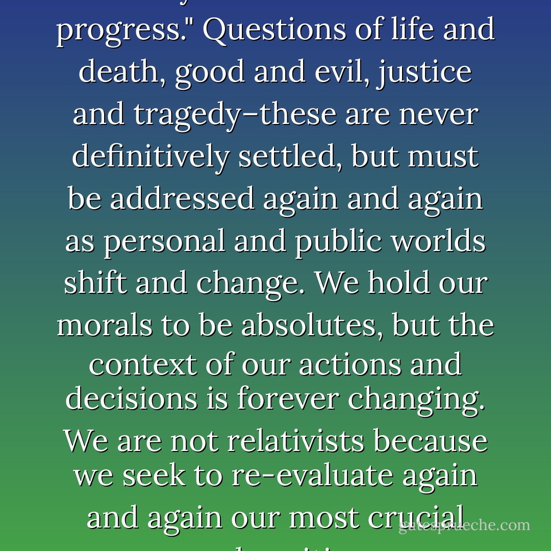 Our way–the Western Way–has always been a "work in progress." Questions of life and death, good and evil, justice and tragedy–these are never definitively settled, but must be addressed again and again as personal and public worlds shift and change. We hold our morals to be absolutes, but the context of our actions and decisions is forever changing. We are not relativists because we seek to re-evaluate again and again our most crucial moral positions. - Anne Rice