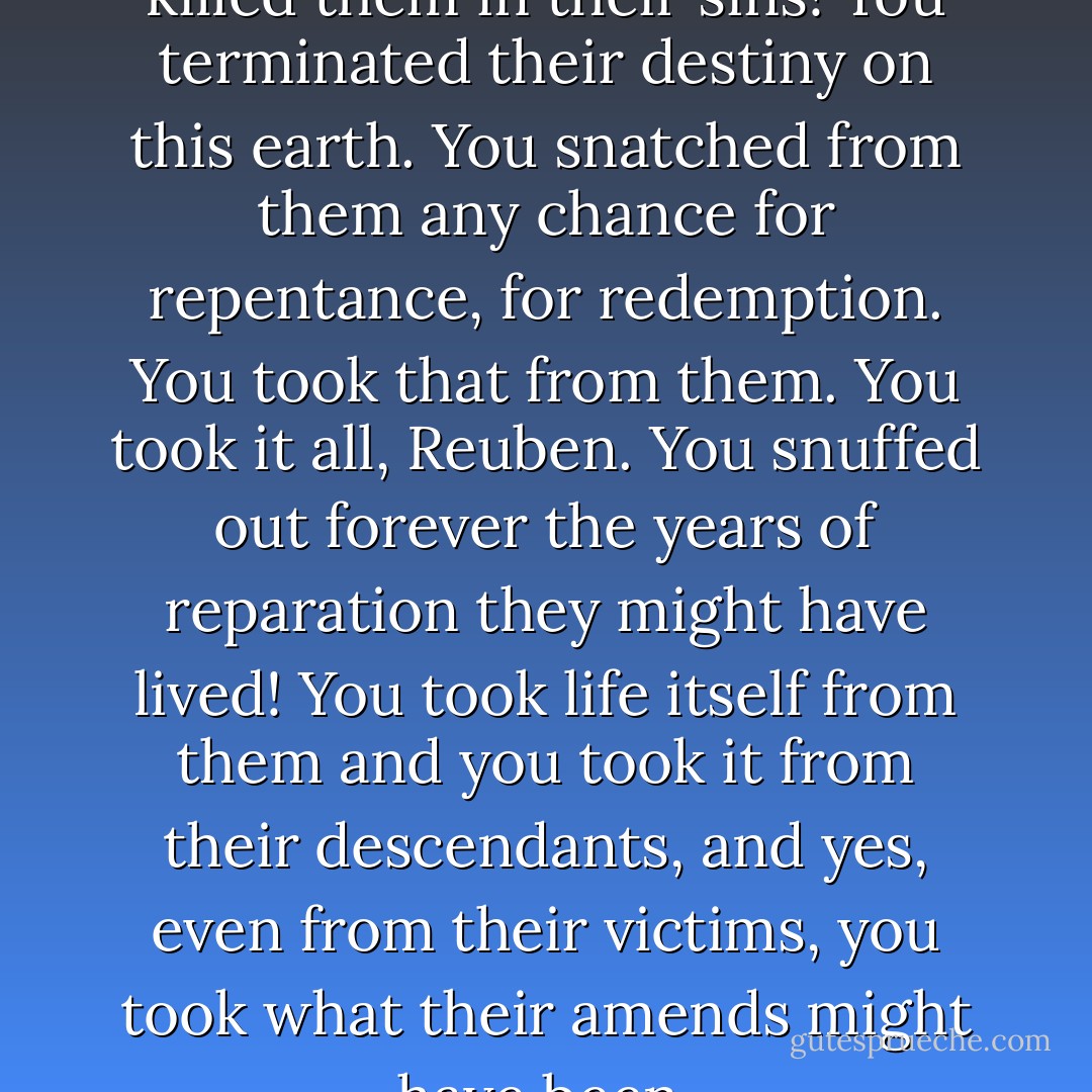 You killed them, Reuben. You killed them in their sins! You terminated their destiny on this earth. You snatched from them any chance for repentance, for redemption. You took that from them. You took it all, Reuben. You snuffed out forever the years of reparation they might have lived! You took life itself from them and you took it from their descendants, and yes, even from their victims, you took what their amends might have been. - Anne Rice