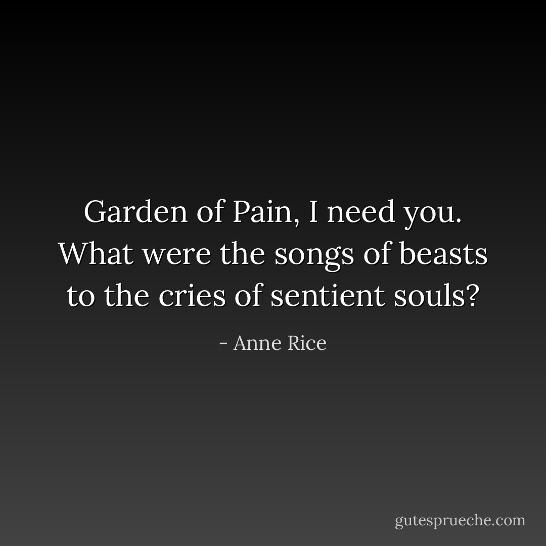 Garden of Pain, I need you. What were the songs of beasts to the cries of sentient souls? - Anne Rice
