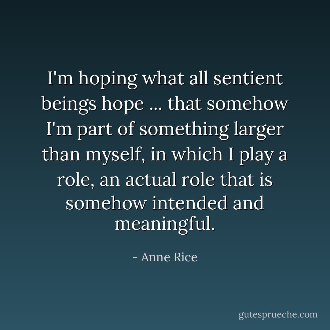 I'm hoping what all sentient beings hope ... that somehow I'm part of something larger than myself, in which I play a role, an actual role that is somehow intended and meaningful. - Anne Rice