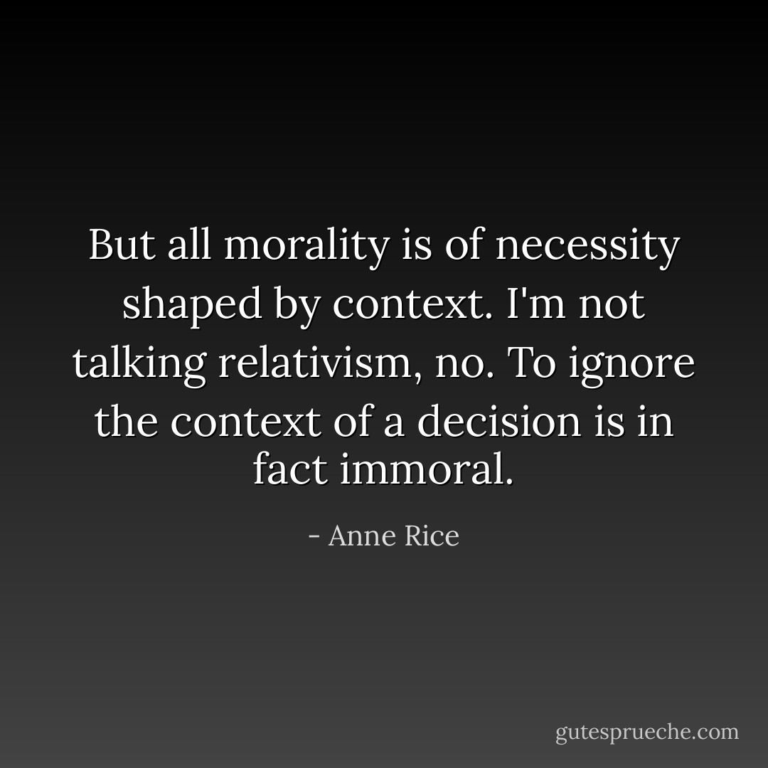 But all morality is of necessity shaped by context. I'm not talking relativism, no. To ignore the context of a decision is in fact immoral. - Anne Rice