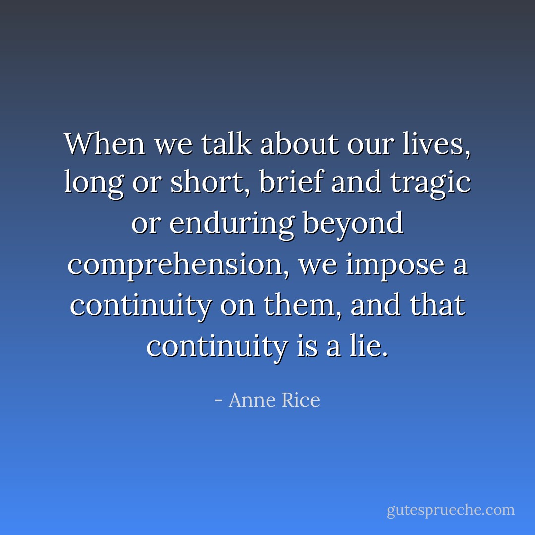 When we talk about our lives, long or short, brief and tragic or enduring beyond comprehension, we impose a continuity on them, and that continuity is a lie. - Anne Rice