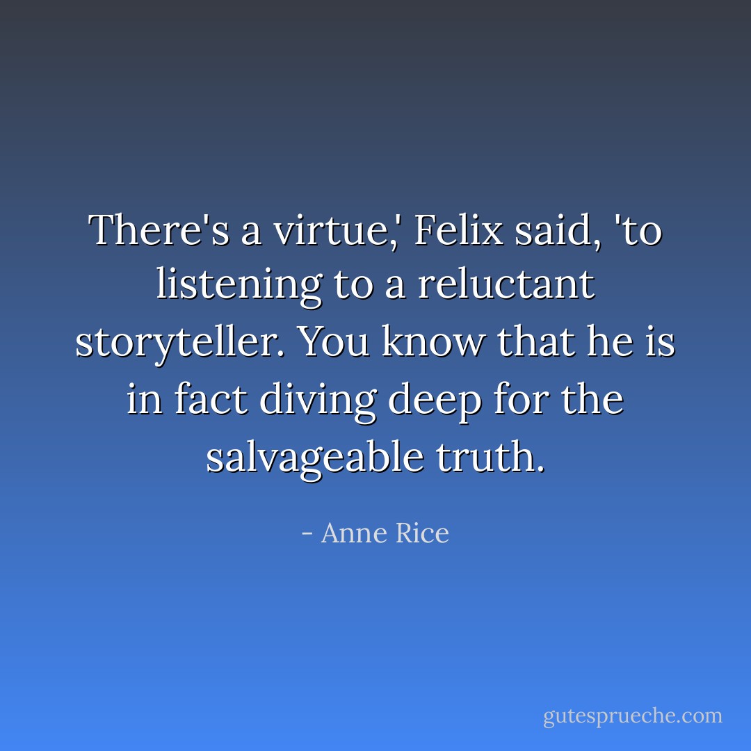 There's a virtue,' Felix said, 'to listening to a reluctant storyteller. You know that he is in fact diving deep for the salvageable truth. - Anne Rice