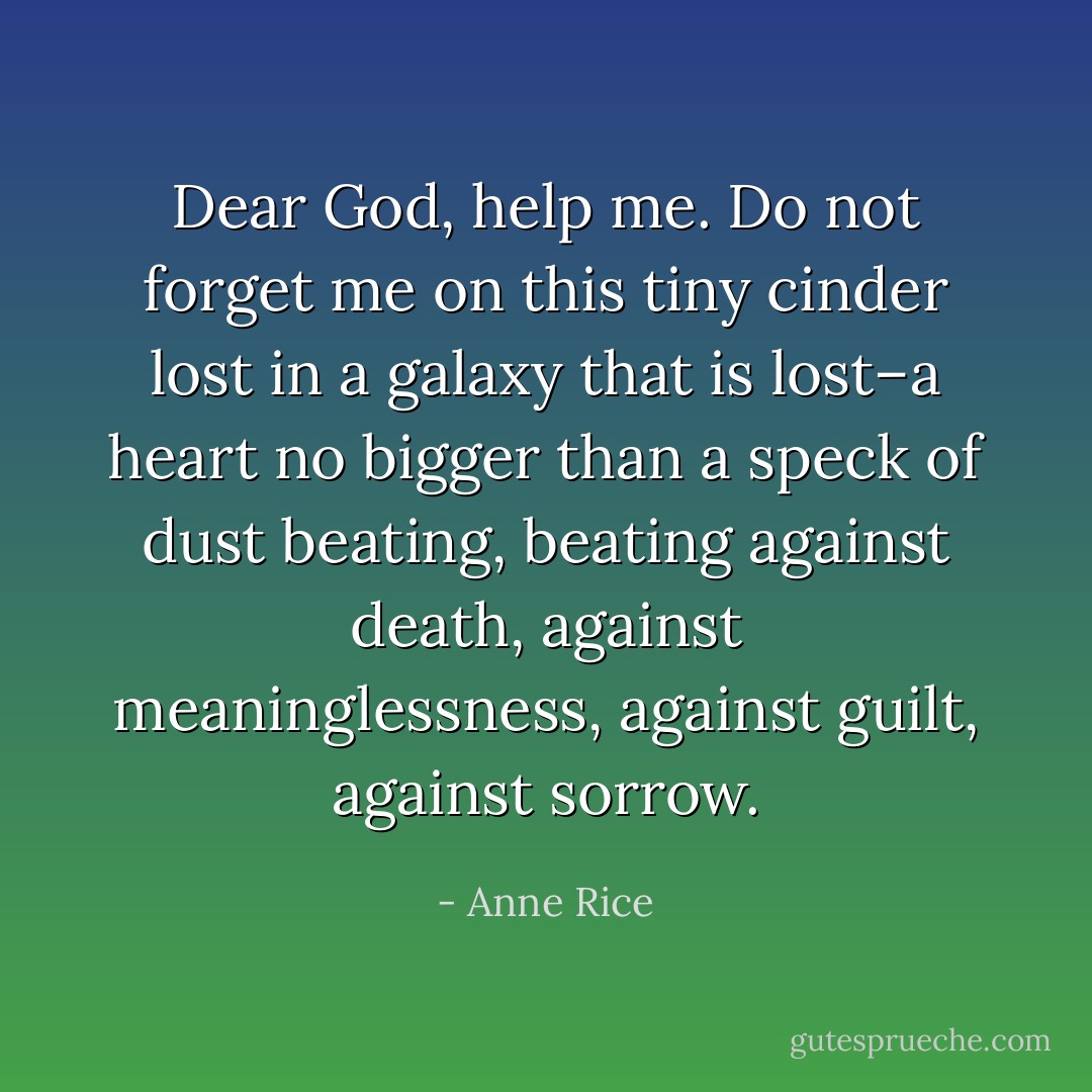 Dear God, help me. Do not forget me on this tiny cinder lost in a galaxy that is lost–a heart no bigger than a speck of dust beating, beating against death, against meaninglessness, against guilt, against sorrow. - Anne Rice