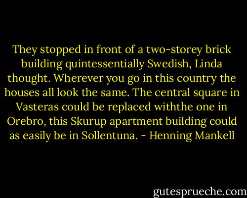 They stopped in front of a two-storey brick building quintessentially Swedish, Linda thought. Wherever you go in this country the houses all look the same. The central square in Vasteras could be replaced withthe one in Orebro, this Skurup apartment building could as easily be in Sollentuna. - Henning Mankell