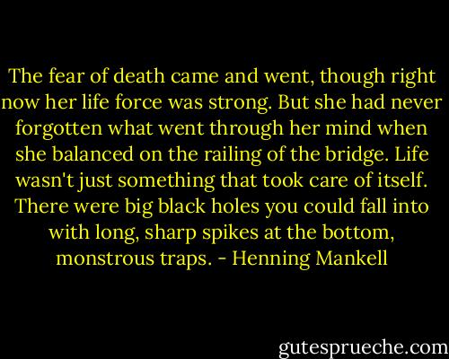 The fear of death came and went, though right now her life force was strong. But she had never forgotten what went through her mind when she balanced on the railing of the bridge. Life wasn't just something that took care of itself. There were big black holes you could fall into with long, sharp spikes at the bottom, monstrous traps. - Henning Mankell