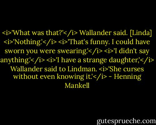 <i>'What was that?'</i> Wallander said.<br />[Linda] <i>'Nothing.'</i><br /><i>'That's funny. I could have sworn you were swearing.'</i><br /><i>'I didn't say anything.'</i><br /><i>'I have a strange daughter,'</i> Wallander said to Lindman. <i>'She curses without even knowing it.'</i> - Henning Mankell
