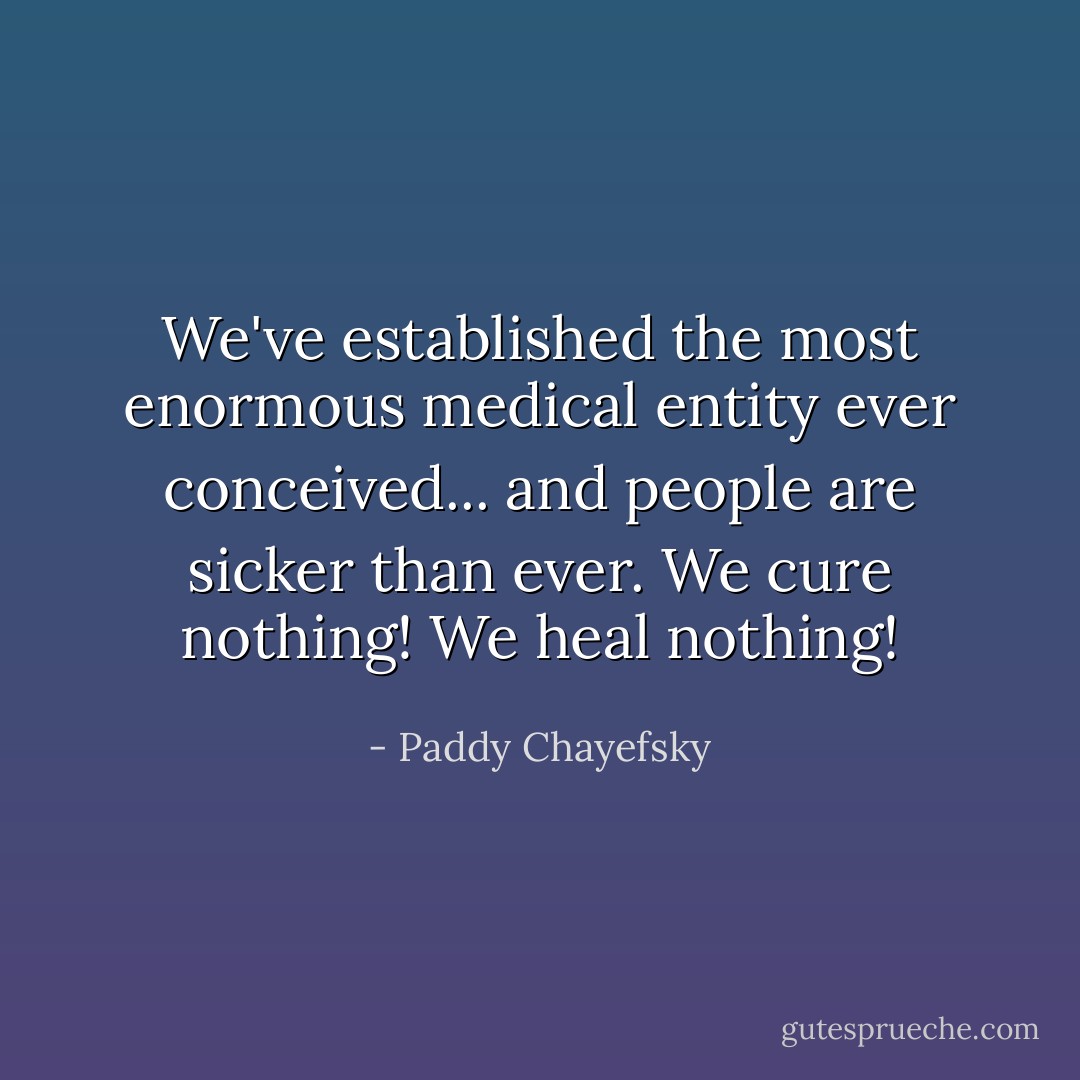We've established the most enormous medical entity ever conceived... and people are sicker than ever. We cure nothing! We heal nothing! - Paddy Chayefsky