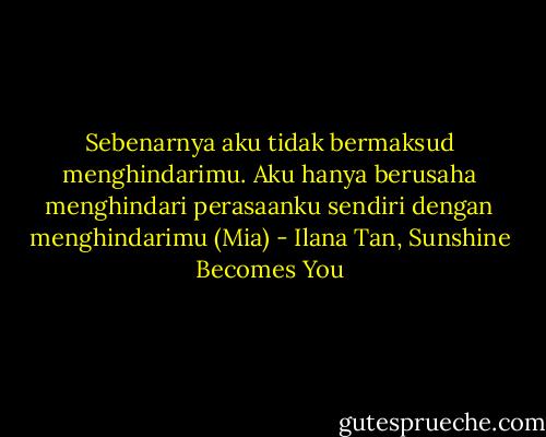 Sebenarnya aku tidak bermaksud menghindarimu. Aku hanya berusaha menghindari perasaanku sendiri dengan menghindarimu (Mia) - Ilana Tan, Sunshine Becomes You