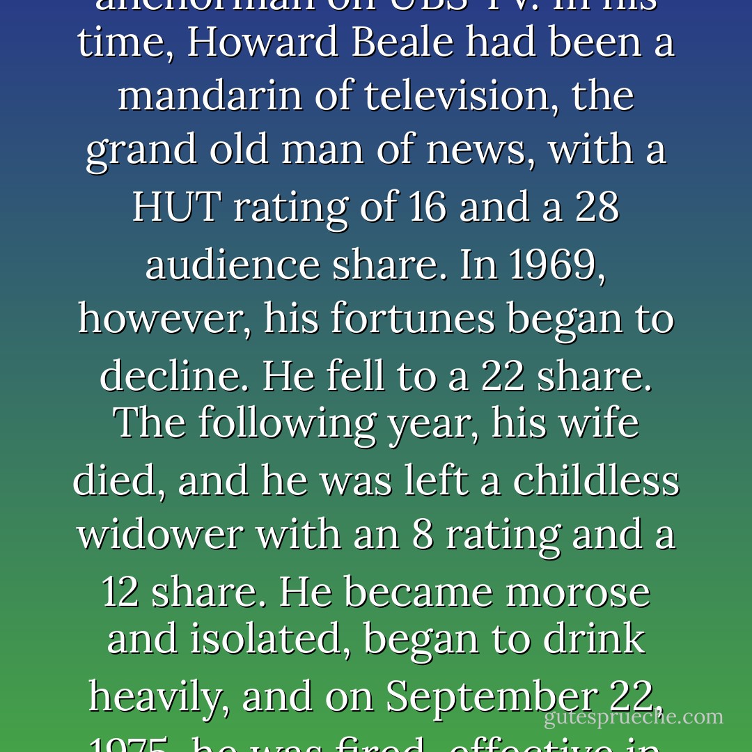 This story is about Howard Beale, who was the news anchorman on UBS TV. In his time, Howard Beale had been a mandarin of television, the grand old man of news, with a HUT rating of 16 and a 28 audience share. In 1969, however, his fortunes began to decline. He fell to a 22 share. The following year, his wife died, and he was left a childless widower with an 8 rating and a 12 share. He became morose and isolated, began to drink heavily, and on September 22, 1975, he was fired, effective in two weeks. - Paddy Chayefsky