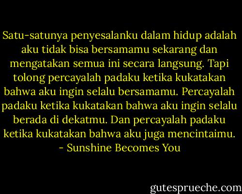 Satu-satunya penyesalanku dalam hidup adalah aku tidak bisa bersamamu sekarang dan mengatakan semua ini secara langsung. Tapi tolong percayalah padaku ketika kukatakan bahwa aku ingin selalu bersamamu. Percayalah padaku ketika kukatakan bahwa aku ingin selalu berada di dekatmu. Dan percayalah padaku ketika kukatakan bahwa aku juga mencintaimu. - Sunshine Becomes You
