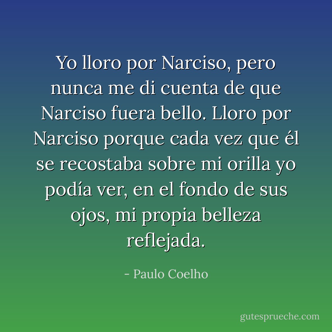 Yo lloro por Narciso, pero nunca me di cuenta de que Narciso fuera bello.<br />Lloro por Narciso porque cada vez que él se recostaba sobre mi orilla yo podía ver, en el fondo de sus ojos, mi propia belleza reflejada. - Paulo Coelho