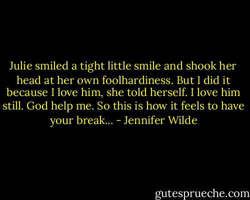 Julie smiled a tight little smile and shook her head at her own foolhardiness.<br />But I did it because I love him, she told herself. I love him still. God help me. So this is how it feels to have your break... - Jennifer Wilde
