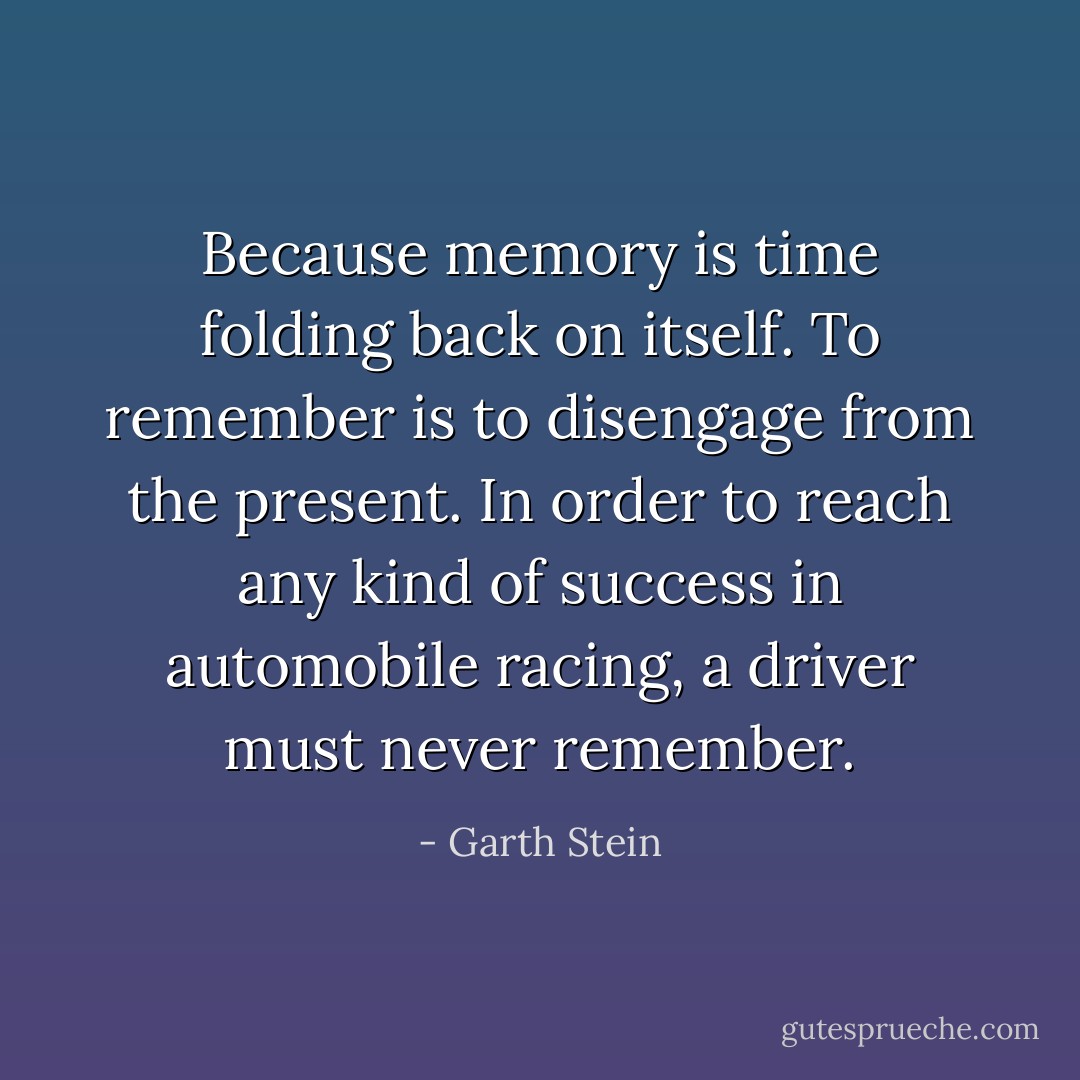 Because memory is time folding back on itself. To remember is to disengage from the present. In order to reach any kind of success in automobile racing, a driver must never remember. - Garth Stein