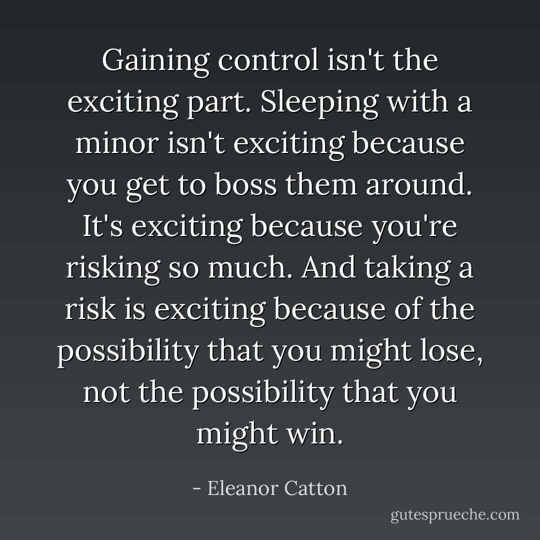 Gaining control isn't the exciting part. Sleeping with a minor isn't exciting because you get to boss them around. It's exciting because you're risking so much. And taking a risk is exciting because of the possibility that you might <i>lose</i>, not the possibility that you might win. - Eleanor Catton