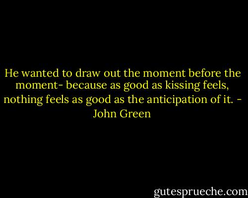 He wanted to draw out the moment before the moment- because as good as kissing feels, nothing feels as good as the anticipation of it. - John Green