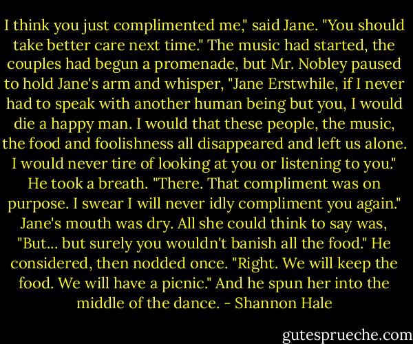 I think you just complimented me," said Jane. "You should take better care next time."<br />The music had started, the couples had begun a promenade, but Mr. Nobley paused to hold Jane's arm and whisper, "Jane Erstwhile, if I never had to speak with another human being but you, I would die a happy man. I would that these people, the music, the food and foolishness all disappeared and left us alone. I would never tire of looking at you or listening to you." He took a breath. "There. That compliment was on purpose. I swear I will never idly compliment you again."<br />Jane's mouth was dry. All she could think to say was, "But... but surely you wouldn't banish all the food."<br />He considered, then nodded once. "Right. We will keep the food. We will have a picnic."<br />And he spun her into the middle of the dance. - Shannon Hale