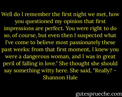 Well do I remember the first night we met, how you questioned my opinion that first impressions are perfect. You were right to do so, of course, but even then I suspected what I've come to believe most passionately these past weeks: from that first moment, I knew you were a dangerous woman, and I was in great peril of falling in love."<br />She thought she should say something witty here. She said, "Really? - Shannon Hale