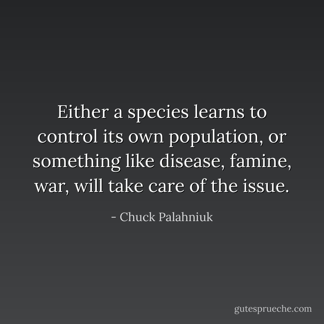 Either a species learns to control its own population, or something like disease, famine, war, will take care of the issue. - Chuck Palahniuk