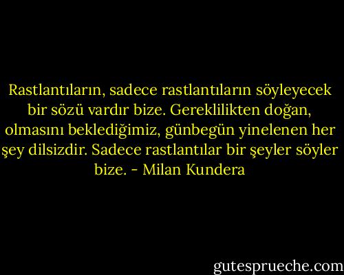 Rastlantıların, sadece rastlantıların söyleyecek bir sözü vardır bize. Gereklilikten doğan, olmasını beklediğimiz, günbegün yinelenen her şey dilsizdir. Sadece rastlantılar bir şeyler söyler bize. - Milan Kundera