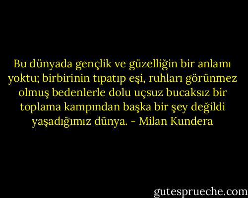 Bu dünyada gençlik ve güzelliğin bir anlamı yoktu; birbirinin tıpatıp eşi, ruhları görünmez olmuş bedenlerle dolu uçsuz bucaksız bir toplama kampından başka bir şey değildi yaşadığımız dünya. - Milan Kundera