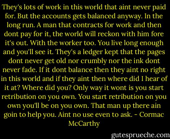 They's lots of work in this world that aint never paid for. But the accounts gets balanced anyway. In the long run. A man that contracts for work and then dont pay for it, the world will reckon with him fore it's out. With the worker too. You live long enough and you'll see it. They's a ledger kept that the pages dont never get old nor crumbly nor the ink dont never fade. If it dont balance then they aint no right in this world and if they aint then where did I hear of it at? Where did you? Only way it wont is you start retribution on you own. You start retribution on you own you'll be on you own. That man up there ain goin to help you. Aint no use even to ask. - Cormac McCarthy