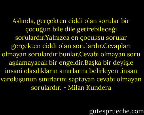 Aslında, gerçekten ciddi olan sorular bir çocuğun bile dile getirebileceği sorulardır.Yalnızca en çocuksu sorular gerçekten ciddi olan sorulardır.Cevapları olmayan sorulardır bunlar.Cevabı olmayan soru aşılamayacak bir engeldir.Başka bir deyişle insani olasılıkların sınırlarını belirleyen ,insan varoluşunun sınırlarını saptayan cevabı olmayan sorulardır. - Milan Kundera