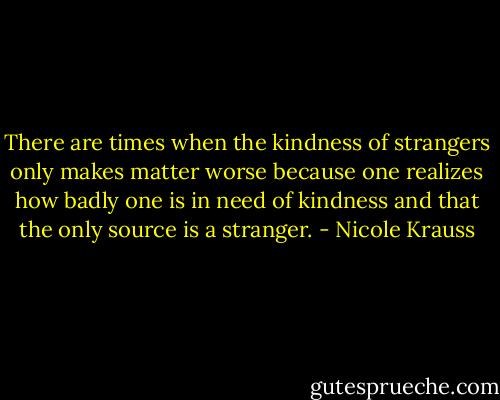 There are times when the kindness of strangers only makes matter worse because one realizes how badly one is in need of kindness and that the only source is a stranger. - Nicole Krauss