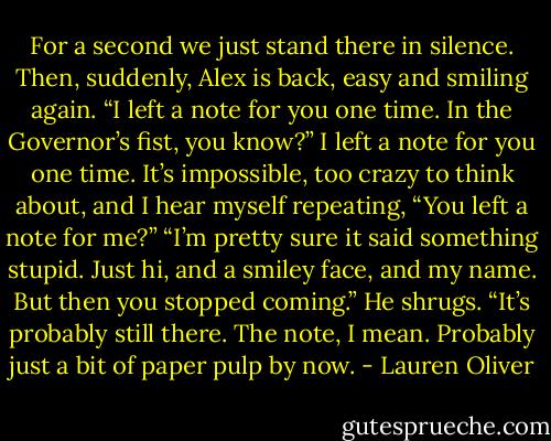 For a second we just stand there in silence. Then, suddenly, Alex is back,<br />easy and smiling again. “I left a note for you one time. In the Governor’s fist, you<br />know?”<br />I left a note for you one time. It’s impossible, too crazy to think about, and I<br />hear myself repeating, “You left a note for me?”<br />“I’m pretty sure it said something stupid. Just hi, and a smiley face, and my<br />name. But then you stopped coming.” He shrugs. “It’s probably still there. The<br />note, I mean. Probably just a bit of paper pulp by now. - Lauren Oliver