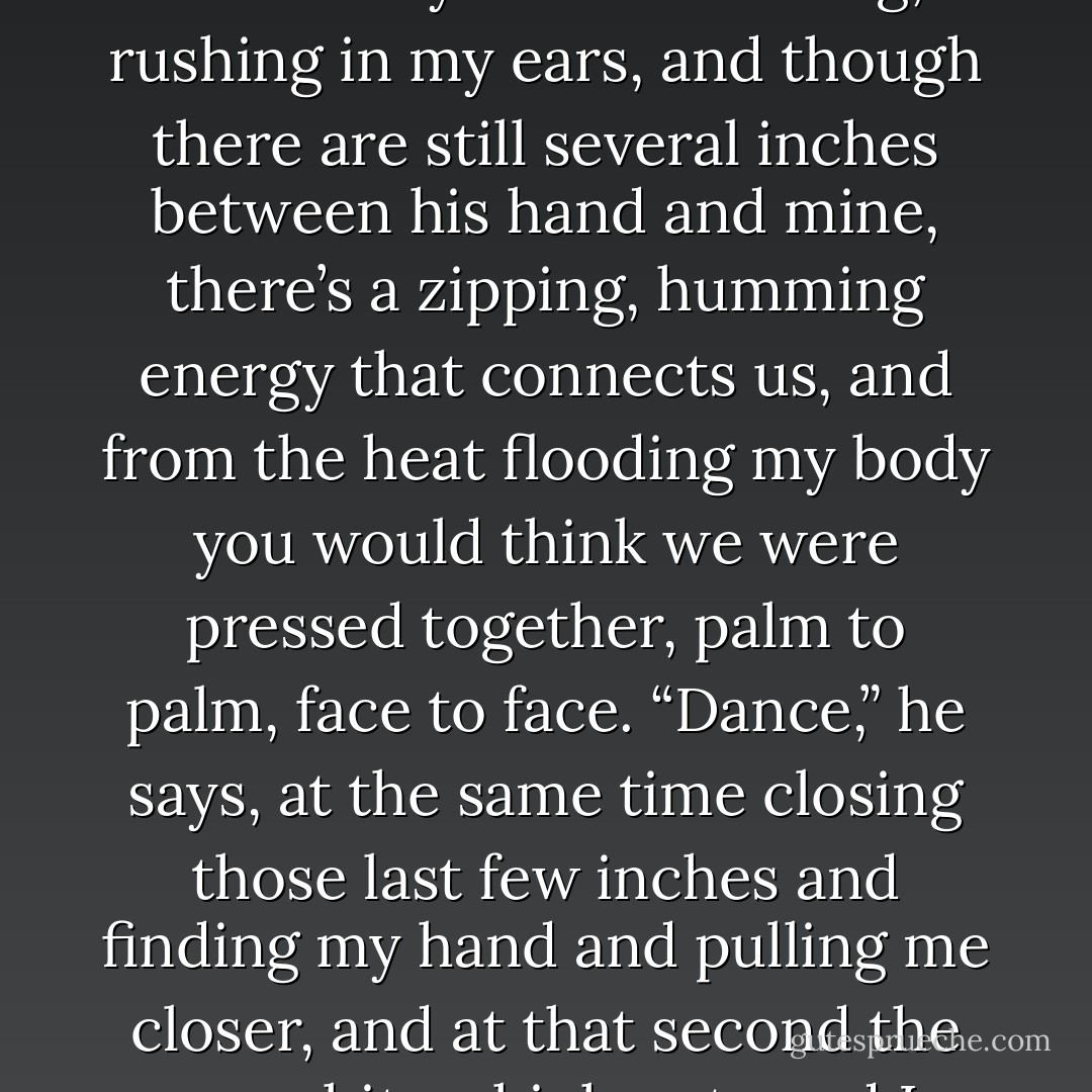 Would you like to?” he says. His voice is hardly audible above the wind—<br />so low it’s barely a whisper.<br />“Would I like to what?” My heart is roaring, rushing in my ears, and though<br />there are still several inches between his hand and mine, there’s a zipping,<br />humming energy that connects us, and from the heat flooding my body you<br />would think we were pressed together, palm to palm, face to face.<br />“Dance,” he says, at the same time closing those last few inches and finding<br />my hand and pulling me closer, and at that second the song hits a high note and I<br />confuse the two impressions, of his hand and the soaring, the lifting of the music.<br />We dance. - Lauren Oliver