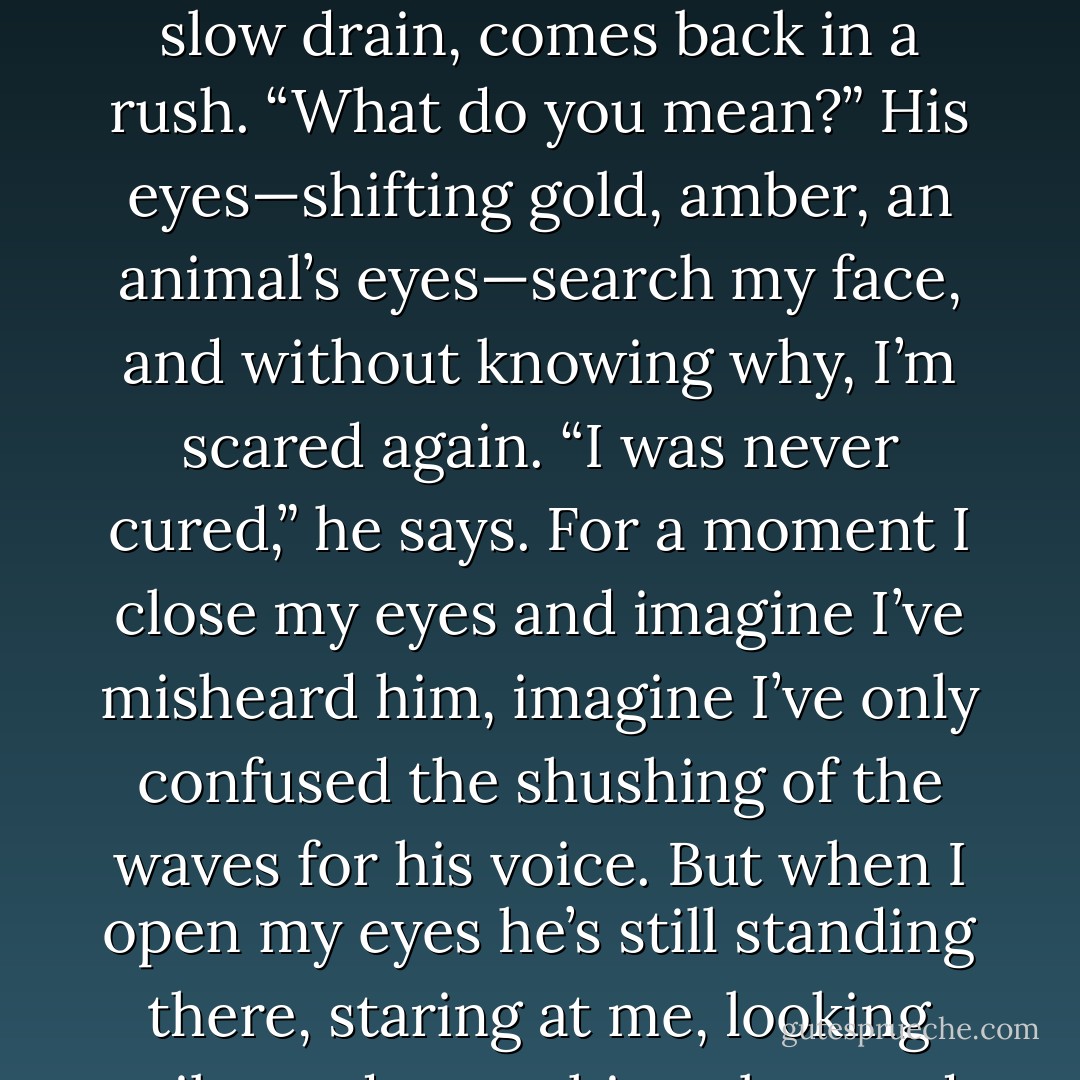 Lena.” Alex’s voice is stronger, more forceful now, and it finally stops me.<br />He turns so that we’re face-to-face. At that moment my shoes skim off the sand<br />bottom, and I realize that the water is lapping up to my neck. The tide is coming<br />in fast. “Listen to me. I’m not who—I’m not who you think I am.”<br />I have to fight to stand. All of a sudden the currents tug and pull at me. It’s<br />always seemed this way. The tide goes out a slow drain, comes back in a rush.<br />“What do you mean?”<br />His eyes—shifting gold, amber, an animal’s eyes—search my face, and<br />without knowing why, I’m scared again. “I was never cured,” he says. For a<br />moment I close my eyes and imagine I’ve misheard him, imagine I’ve only<br />confused the shushing of the waves for his voice. But when I open my eyes he’s<br />still standing there, staring at me, looking guilty and something else—sad,<br />maybe?—and I know I heard correctly. He says, “I never had the procedure.”<br />“You mean it didn’t work?” I say. My body is tingling, going numb, and I<br />realize then how cold it is. “You had the procedure and it didn’t work? Like what<br />happened to my mom?”<br />“No, Lena. I—” He looks away, squinting, says under his breath, “I don’t<br />know how to explain. - Lauren Oliver