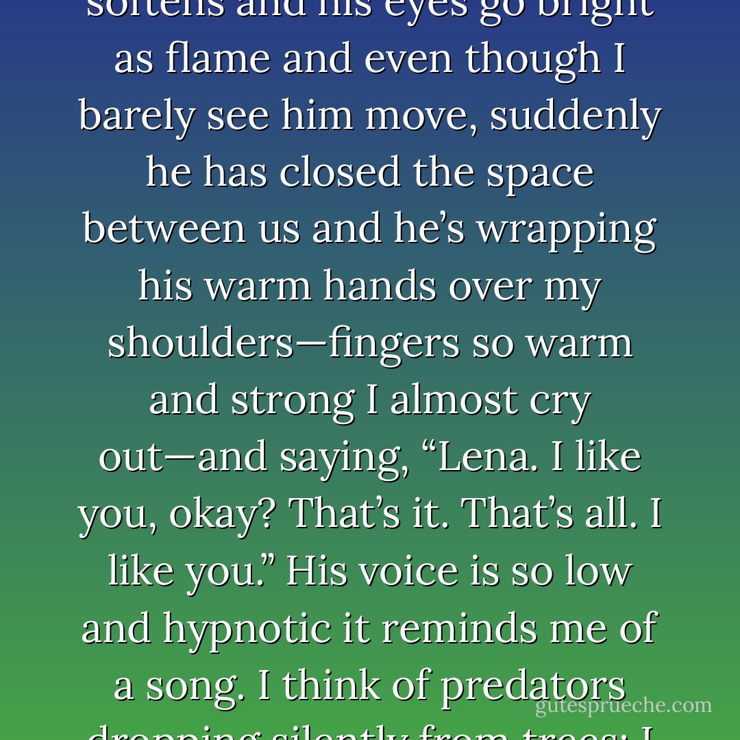 Maybe he sees it on my face, that fraction of a second when<br />I let my guard down, because in that moment his expression softens and his eyes<br />go bright as flame and even though I barely see him move, suddenly he has<br />closed the space between us and he’s wrapping his warm hands over my<br />shoulders—fingers so warm and strong I almost cry out—and saying, “Lena. I<br />like you, okay? That’s it. That’s all. I like you.” His voice is so low and hypnotic<br />it reminds me of a song. I think of predators dropping silently from trees: I think<br />of enormous cats with glowing amber eyes, just like his. - Lauren Oliver