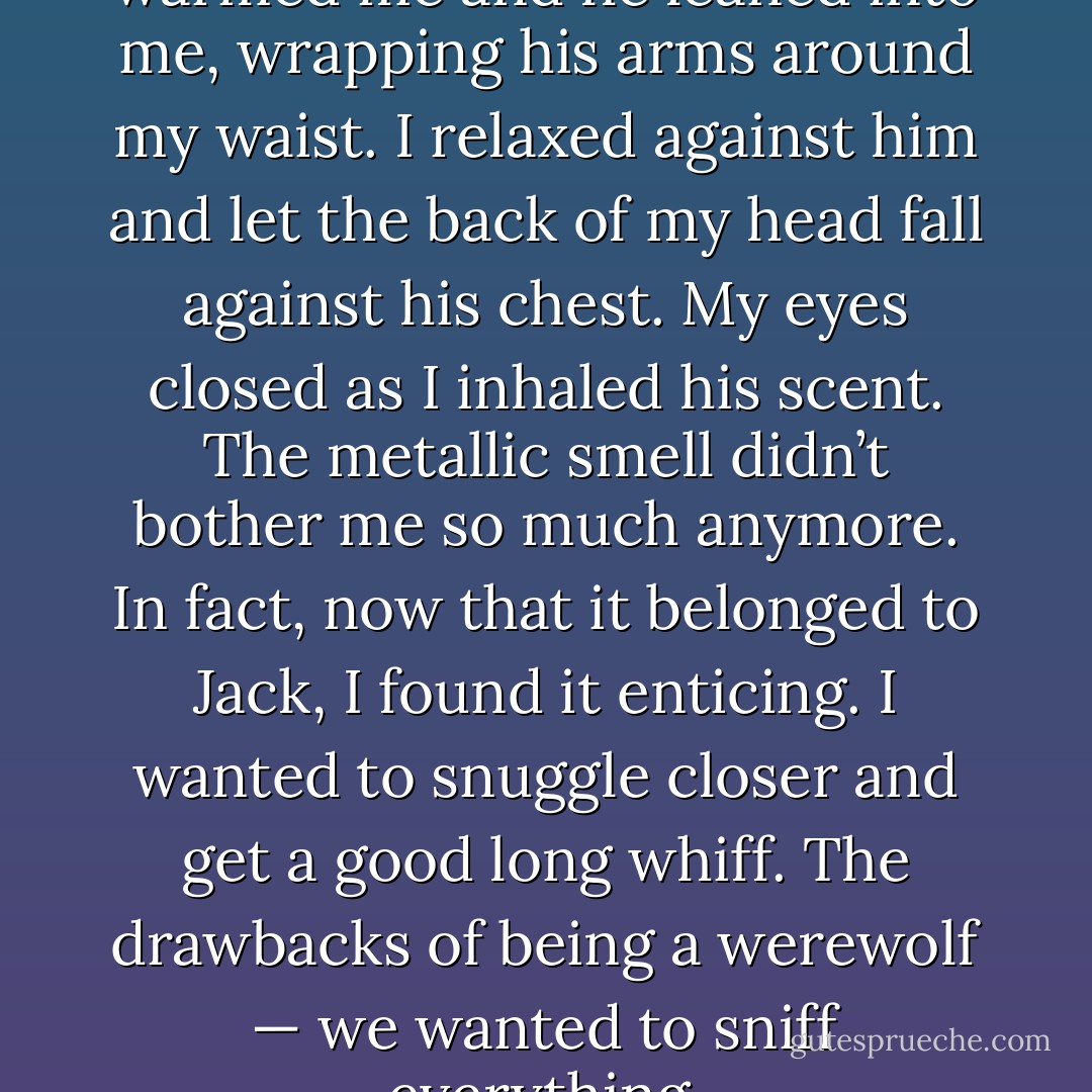 The heat from his body warmed me and he leaned into me, wrapping his arms around my waist. I relaxed against him and let the back of my head fall against his chest. My eyes closed as I inhaled his scent. The metallic smell didn’t bother me so much anymore. In fact, now that it belonged to Jack, I found it enticing. I wanted to snuggle closer and get a good long whiff. The drawbacks of being a werewolf — we wanted to sniff everything. - Veronica Blade