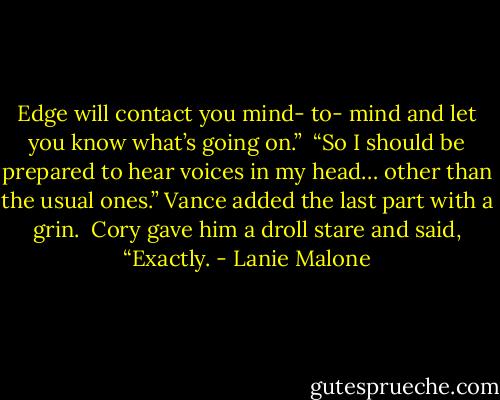 Edge will contact you mind- to- mind and let you know what’s going on.”<br /> “So I should be prepared to hear voices in my head… other than the usual ones.” Vance added the last part with a grin.<br /> Cory gave him a droll stare and said, “Exactly. - Lanie Malone