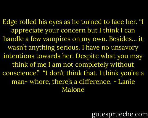 Edge rolled his eyes as he turned to face her. “I appreciate your concern but I think I can handle a few vampires on my own. Besides… it wasn’t anything serious. I have no unsavory intentions towards her. Despite what you may think of me I am not completely without conscience.”<br /> “I don’t think that. I think you’re a man- whore, there’s a difference. - Lanie Malone